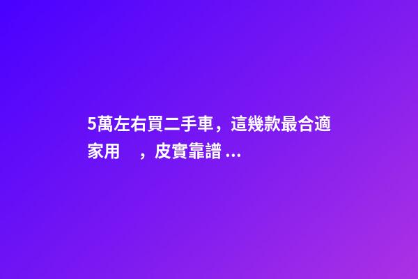 5萬左右買二手車，這幾款最合適家用，皮實靠譜，開不壞！